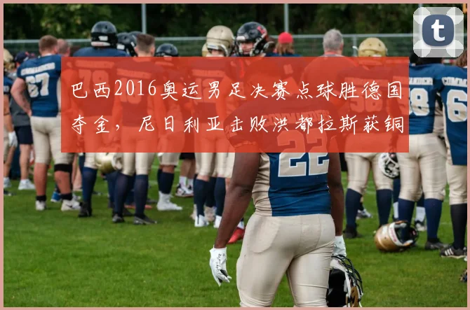 巴西2016奥运男足决赛点球胜德国夺金，尼日利亚击败洪都拉斯获铜