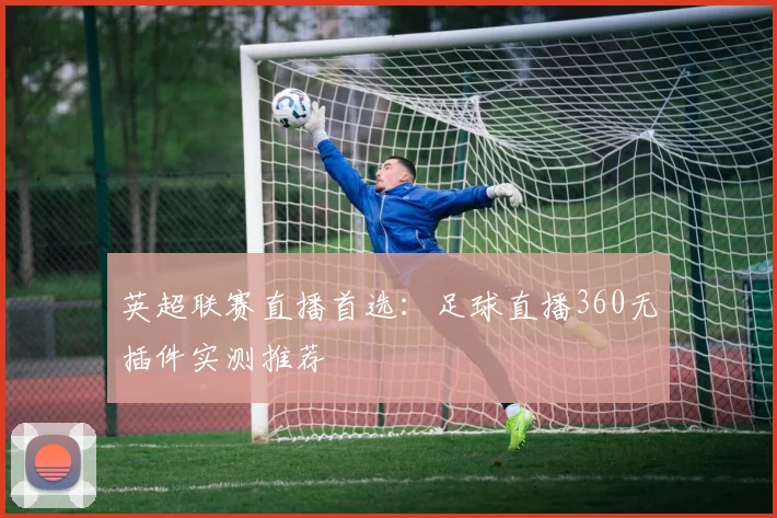 英超联赛直播首选：足球直播360无插件实测推荐