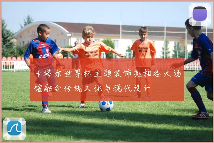 卡塔尔世界杯主题装饰亮相各大场馆融合传统文化与现代设计