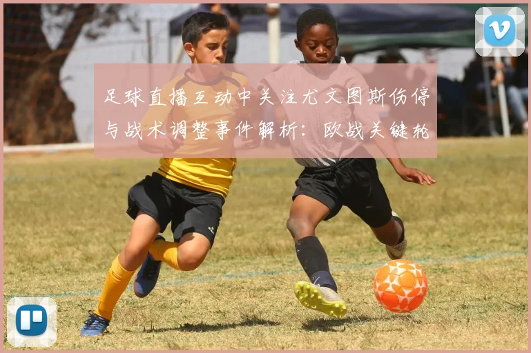 足球直播互动中关注尤文图斯伤停与战术调整事件解析：欧战关键轮换影响