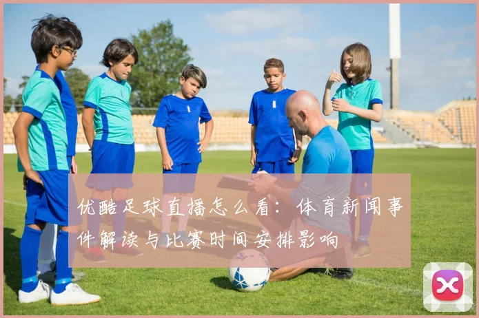 优酷足球直播怎么看：体育新闻事件解读与比赛时间安排影响
