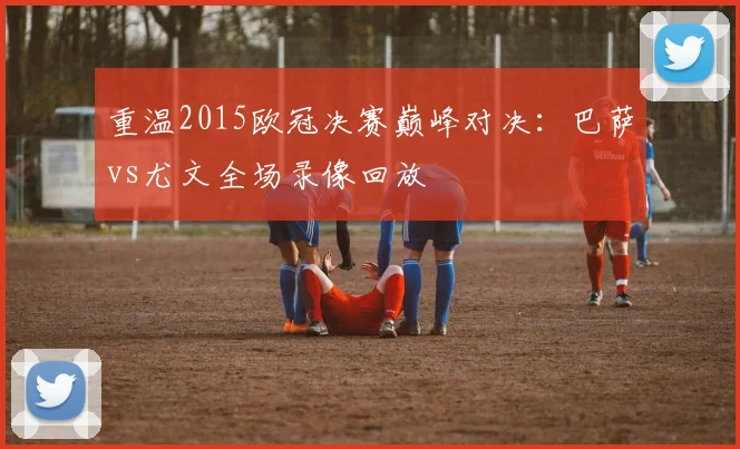 重温2015欧冠决赛巅峰对决：巴萨vs尤文全场录像回放