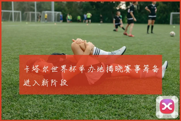 卡塔尔世界杯举办地揭晓赛事筹备进入新阶段